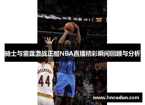 骑士与雷霆激战正酣NBA直播精彩瞬间回顾与分析