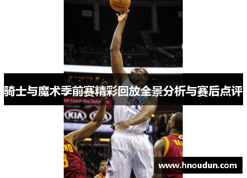 骑士与魔术季前赛精彩回放全景分析与赛后点评