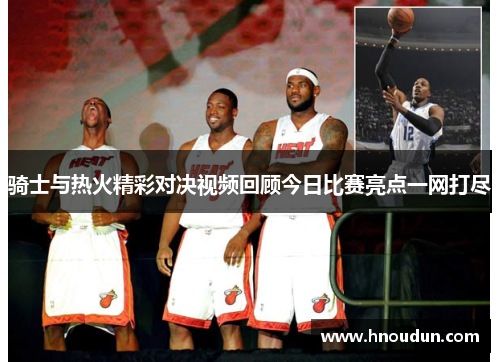 骑士与热火精彩对决视频回顾今日比赛亮点一网打尽