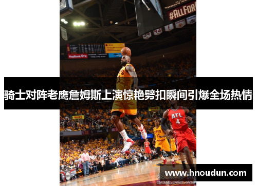 骑士对阵老鹰詹姆斯上演惊艳劈扣瞬间引爆全场热情